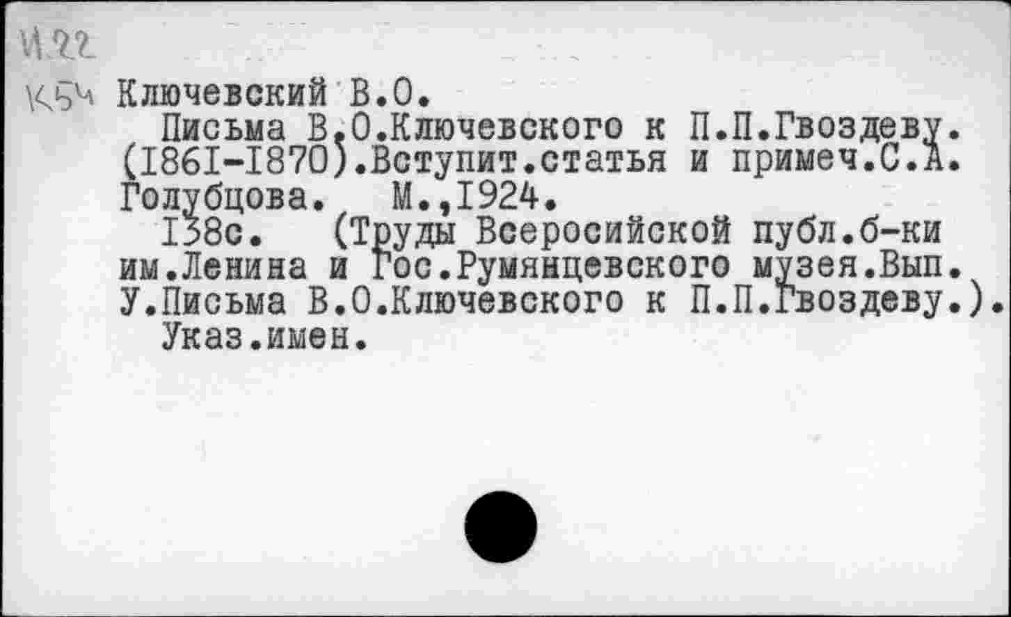 ﻿Ключевский В.О.
Письма В.О.Ключевского к П.П.Гвоздеву. (1861-1870).Вступит.статья и примеч.С.А. Голубцова. М.,1924.
138с. (Труды Всеросийской публ.б-ки им.Ленина и Гос.Румянцевского музея.Вып. У.Письма В.О.Ключевского к П.П.Гвоздеву.).
Указ.имен.